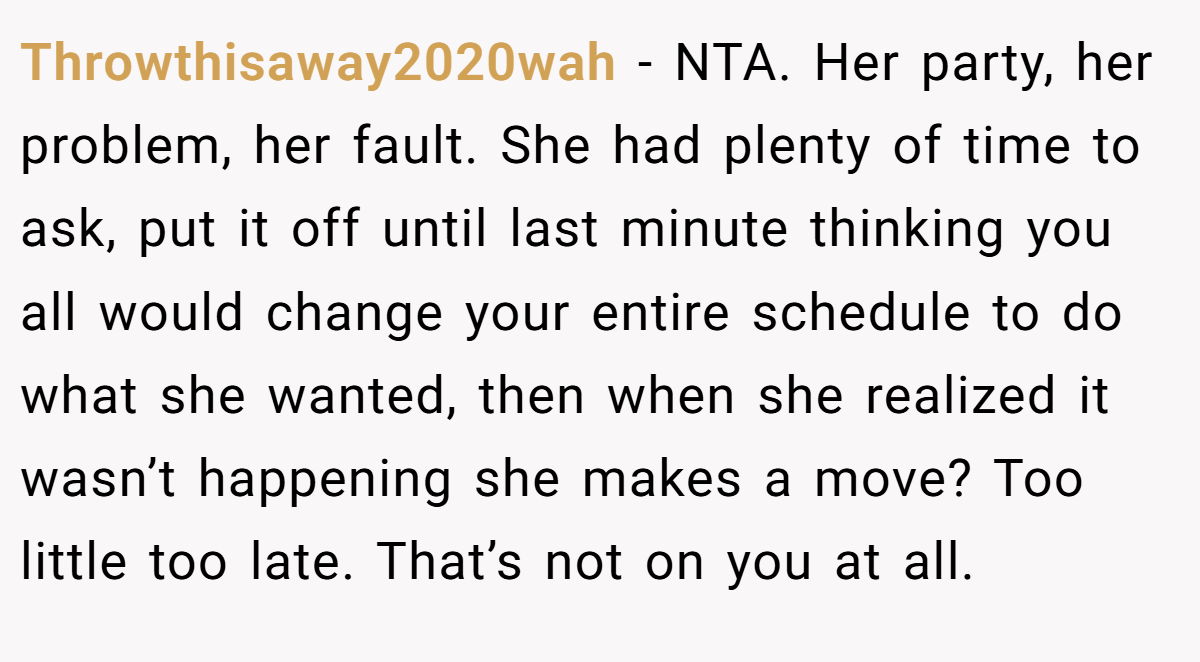 Throwthisaway2020wah − NTA. Her party, her problem, her fault. She had plenty of time to ask, put it off until last minute thinking you all would change your entire schedule to do what she wanted, then when she realized it wasn’t happening she makes a move? Too little too late. That’s not on you at all.
