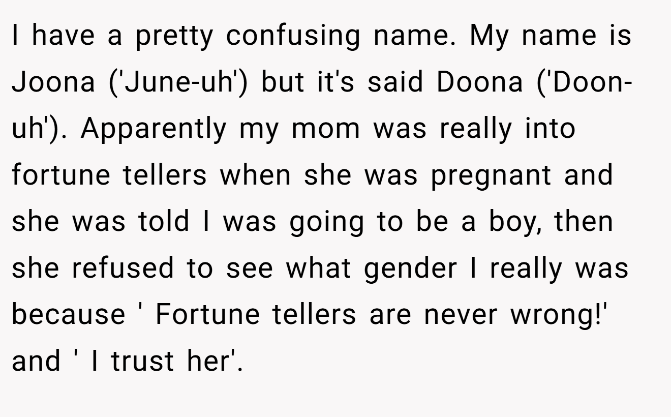 I have a pretty confusing name. My name is Joona ('June-uh') but it's said Doona ('Doon-uh'). Apparently my mom was really into fortune tellers when she was pregnant and she was told I was going to be a boy, then she refused to see what gender I really was because ' Fortune tellers are never wrong!' and ' I trust her'.