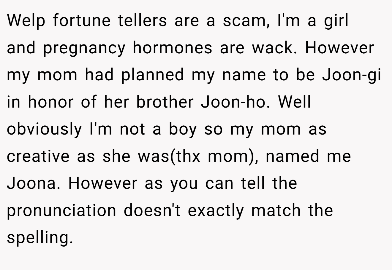 Welp fortune tellers are a scam, I'm a girl and pregnancy hormones are wack. However my mom had planned my name to be Joon-gi in honor of her brother Joon-ho. Well obviously I'm not a boy so my mom as creative as she was(thx mom), named me Joona. However as you can tell the pronunciation doesn't exactly match the spelling.