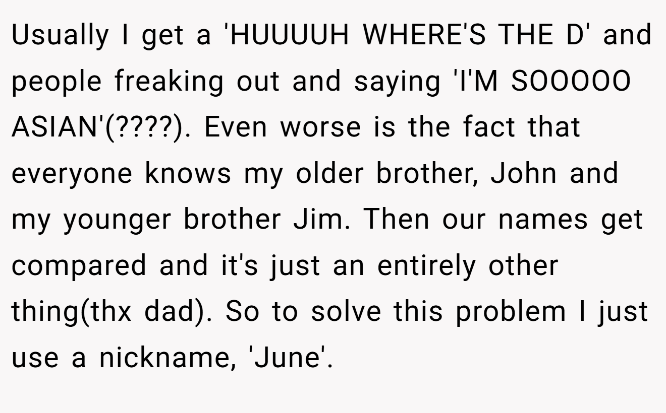 Usually I get a 'HUUUUH WHERE'S THE D' and people freaking out and saying 'I'M SOOOOO ASIAN'(????). Even worse is the fact that everyone knows my older brother, John and my younger brother Jim. Then our names get compared and it's just an entirely other thing(thx dad). So to solve this problem I just use a nickname, 'June'.