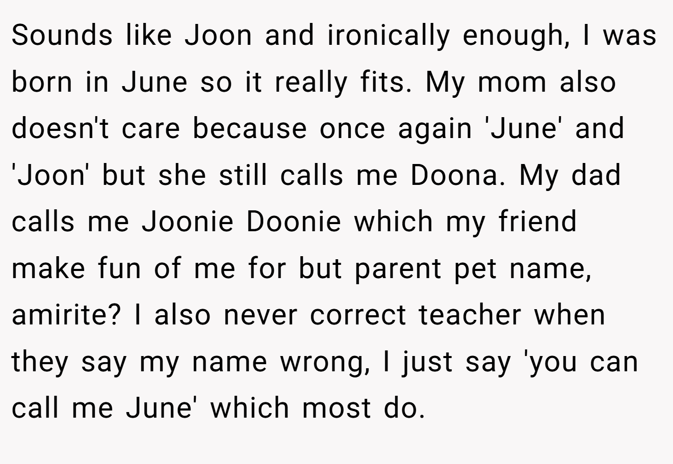 Sounds like Joon and ironically enough, I was born in June so it really fits. My mom also doesn't care because once again 'June' and 'Joon' but she still calls me Doona. My dad calls me Joonie Doonie which my friend make fun of me for but parent pet name, amirite? I also never correct teacher when they say my name wrong, I just say 'you can call me June' which most do.