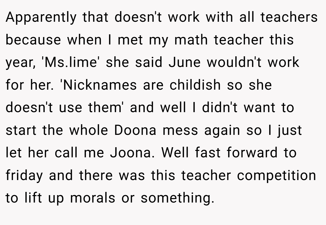Apparently that doesn't work with all teachers because when I met my math teacher this year, 'Ms.lime' she said June wouldn't work for her. 'Nicknames are childish so she doesn't use them' and well I didn't want to start the whole Doona mess again so I just let her call me Joona. Well fast forward to friday and there was this teacher competition to lift up morals or something.