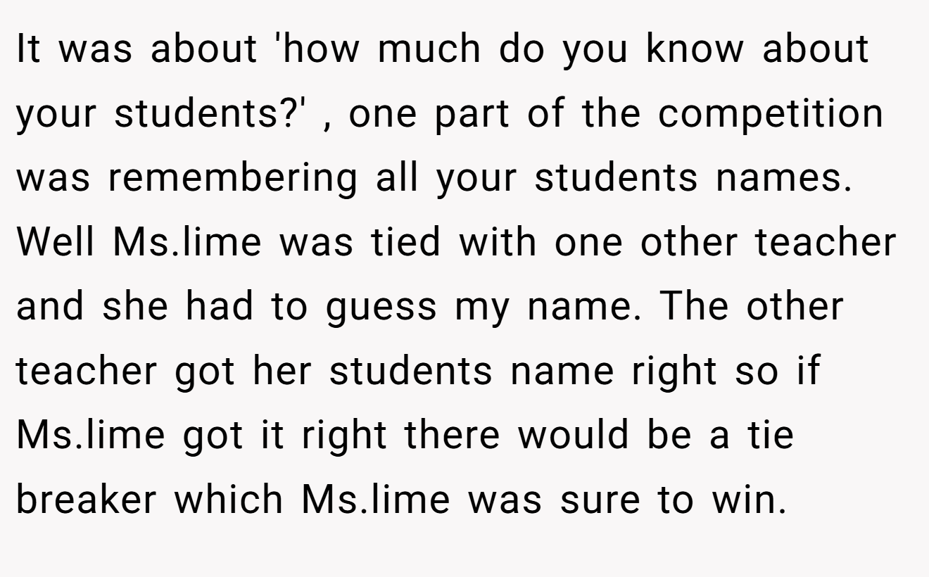 It was about 'how much do you know about your students?' , one part of the competition was remembering all your students names. Well Ms.lime was tied with one other teacher and she had to guess my name. The other teacher got her students name right so if Ms.lime got it right there would be a tie breaker which Ms.lime was sure to win.