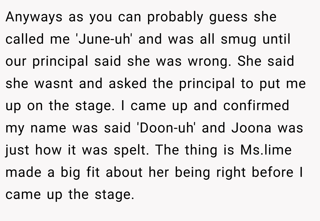 Anyways as you can probably guess she called me 'June-uh' and was all smug until our principal said she was wrong. She said she wasnt and asked the principal to put me up on the stage. I came up and confirmed my name was said 'Doon-uh' and Joona was just how it was spelt. The thing is Ms.lime made a big fit about her being right before I came up the stage.