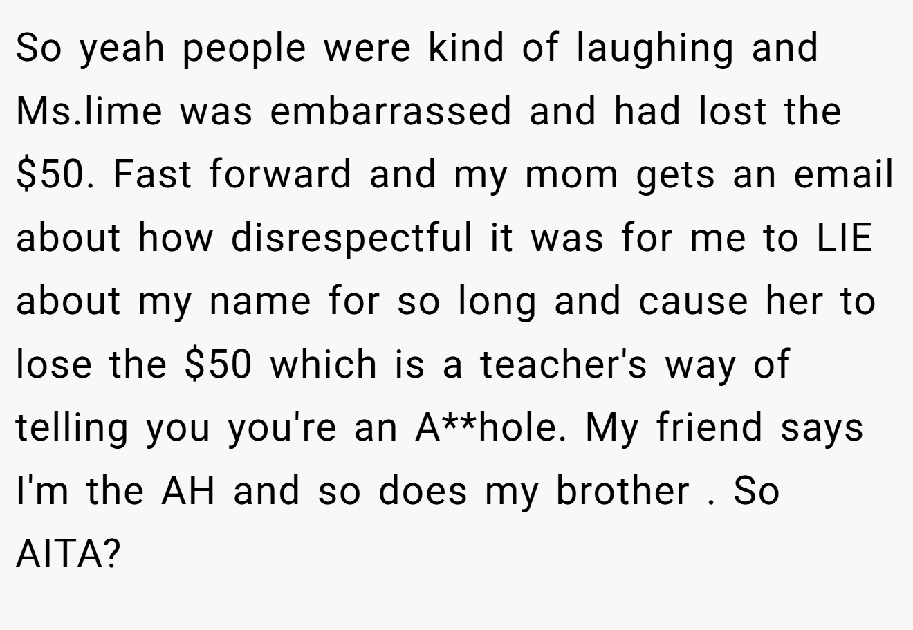 So yeah people were kind of laughing and Ms.lime was embarrassed and had lost the $50. Fast forward and my mom gets an email about how disrespectful it was for me to LIE about my name for so long and cause her to lose the $50 which is a teacher's way of telling you you're an A**hole. My friend says I'm the AH and so does my brother . So AITA?