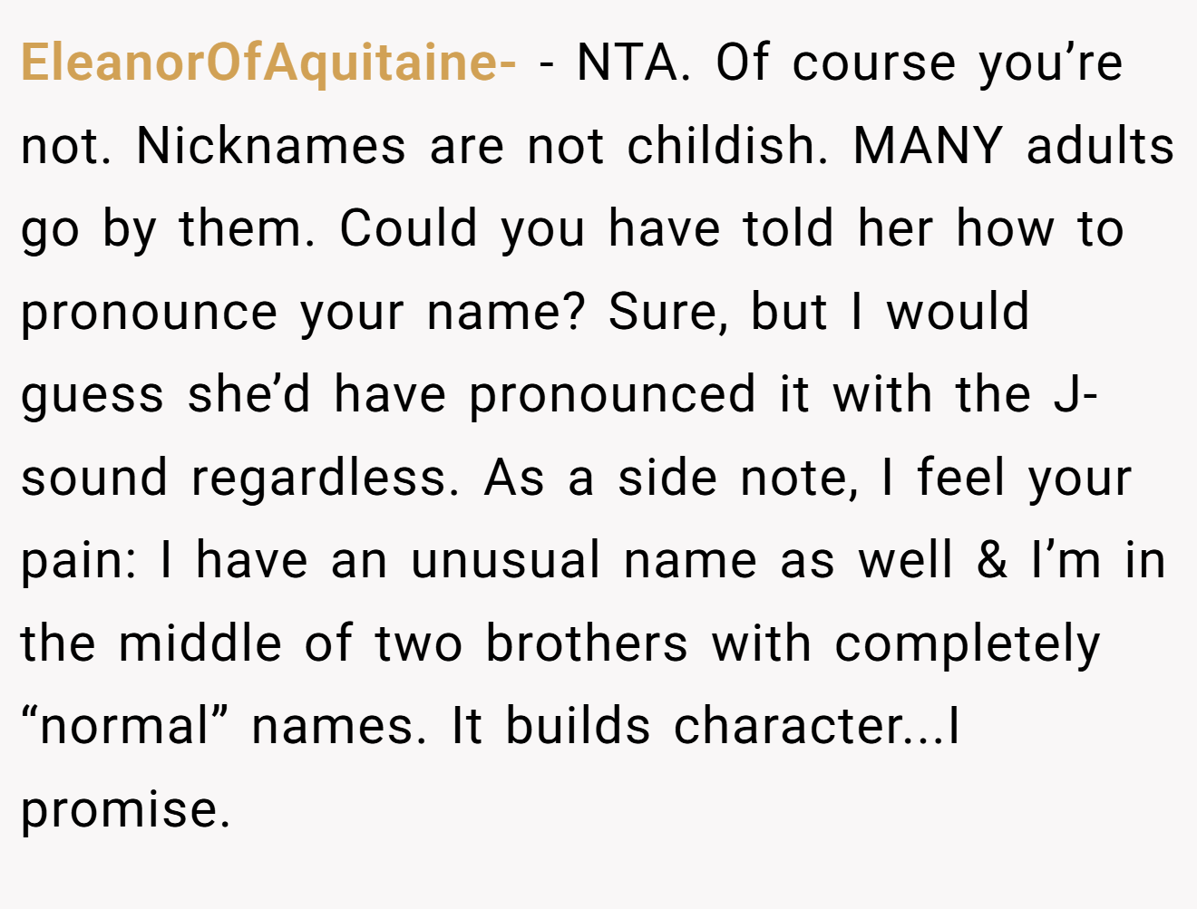 EleanorOfAquitaine- - NTA. Of course you’re not. Nicknames are not childish. MANY adults go by them. Could you have told her how to pronounce your name? Sure, but I would guess she’d have pronounced it with the J-sound regardless. As a side note, I feel your pain: I have an unusual name as well & I’m in the middle of two brothers with completely “normal” names. It builds character...I promise.