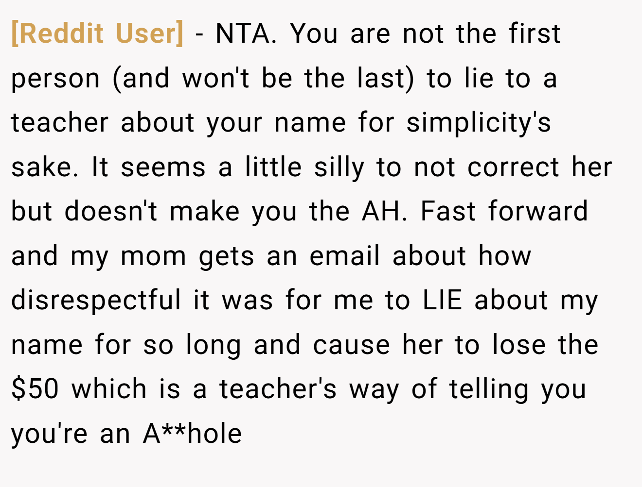 [Reddit User] - NTA. You are not the first person (and won't be the last) to lie to a teacher about your name for simplicity's sake. It seems a little silly to not correct her but doesn't make you the AH. Fast forward and my mom gets an email about how disrespectful it was for me to LIE about my name for so long and cause her to lose the $50 which is a teacher's way of telling you you're an A**hole