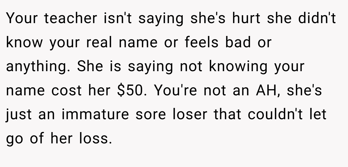 Your teacher isn't saying she's hurt she didn't know your real name or feels bad or anything. She is saying not knowing your name cost her $50. You're not an AH, she's just an immature sore loser that couldn't let go of her loss.