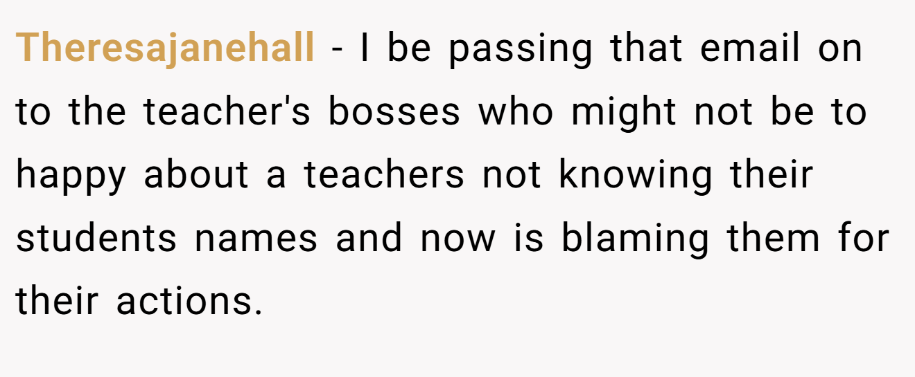 Theresajanehall - I be passing that email on to the teacher's bosses who might not be to happy about a teachers not knowing their students names and now is blaming them for their actions.