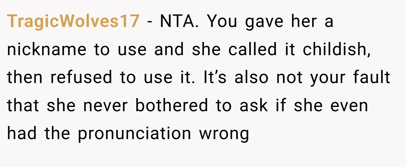 TragicWolves17 - NTA. You gave her a nickname to use and she called it childish, then refused to use it. It’s also not your fault that she never bothered to ask if she even had the pronunciation wrong