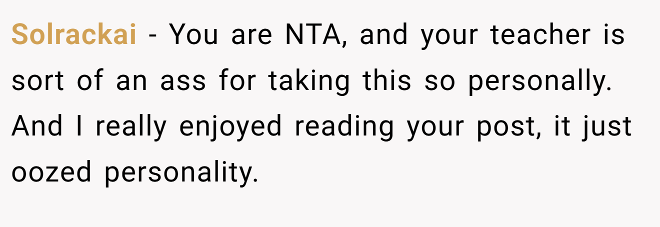 Solrackai - You are NTA, and your teacher is sort of an ass for taking this so personally. And I really enjoyed reading your post, it just oozed personality.