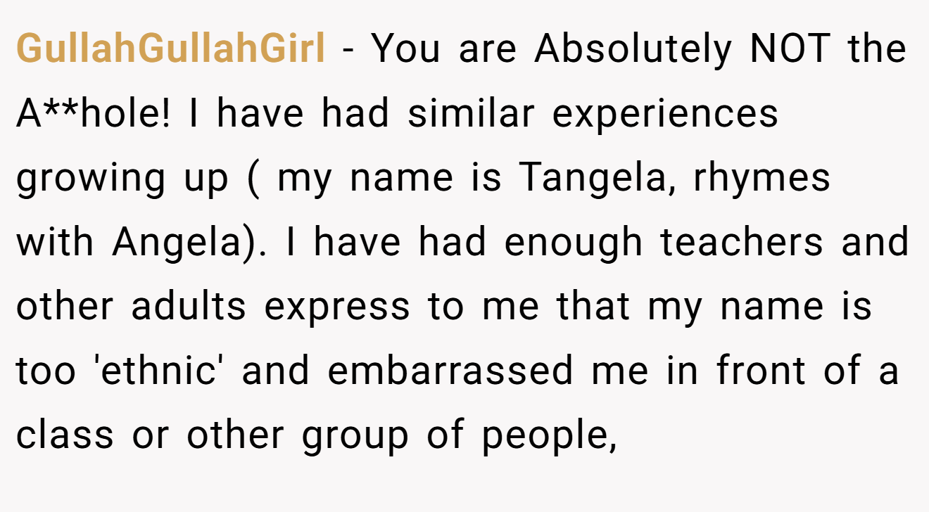 GullahGullahGirl - You are Absolutely NOT the A**hole! I have had similar experiences growing up ( my name is Tangela, rhymes with Angela). I have had enough teachers and other adults express to me that my name is too 'ethnic' and embarrassed me in front of a class or other group of people,