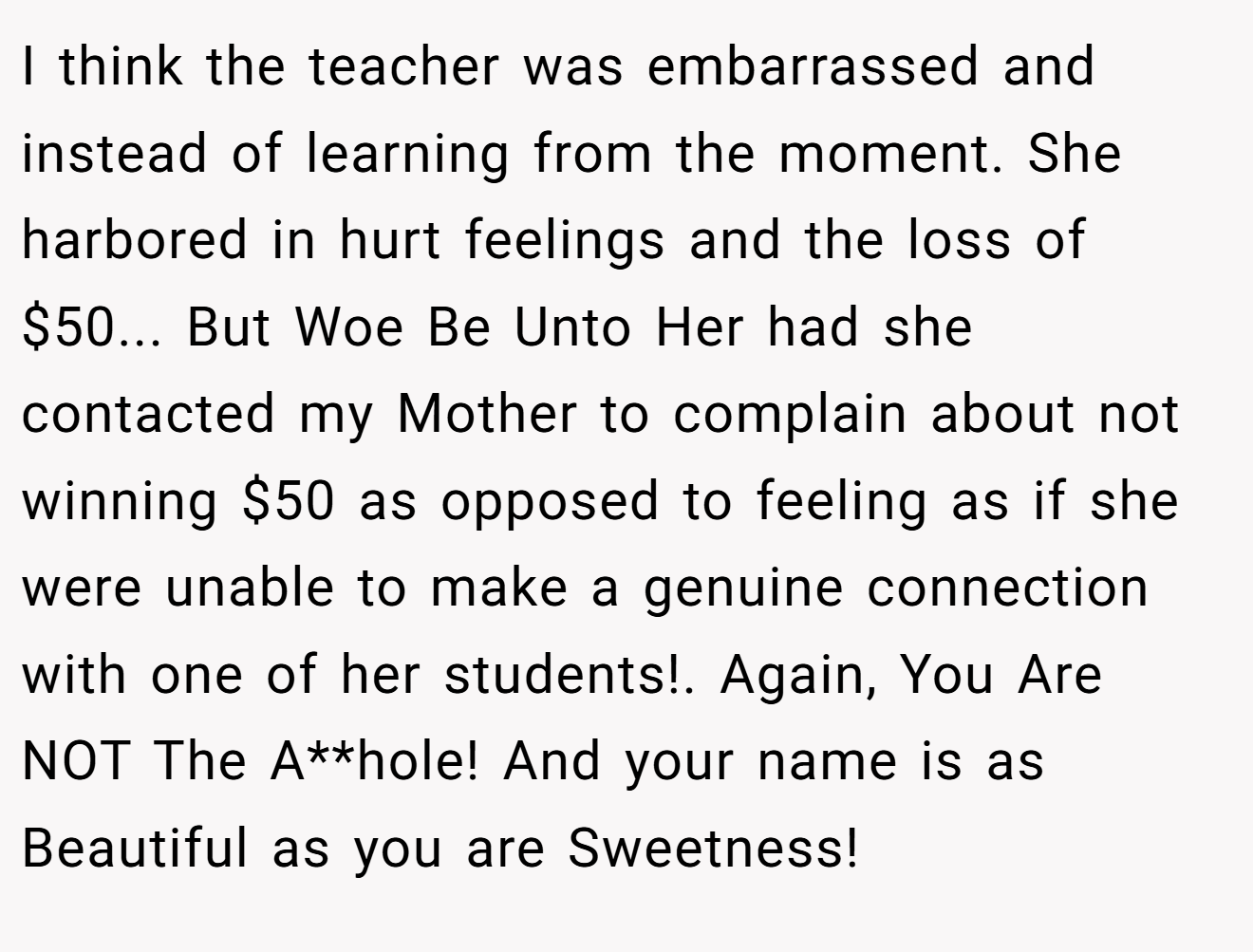 I think the teacher was embarrassed and instead of learning from the moment. She harbored in hurt feelings and the loss of $50... But Woe Be Unto Her had she contacted my Mother to complain about not winning $50 as opposed to feeling as if she were unable to make a genuine connection with one of her students!. Again, You Are NOT The A**hole! And your name is as Beautiful as you are Sweetness!