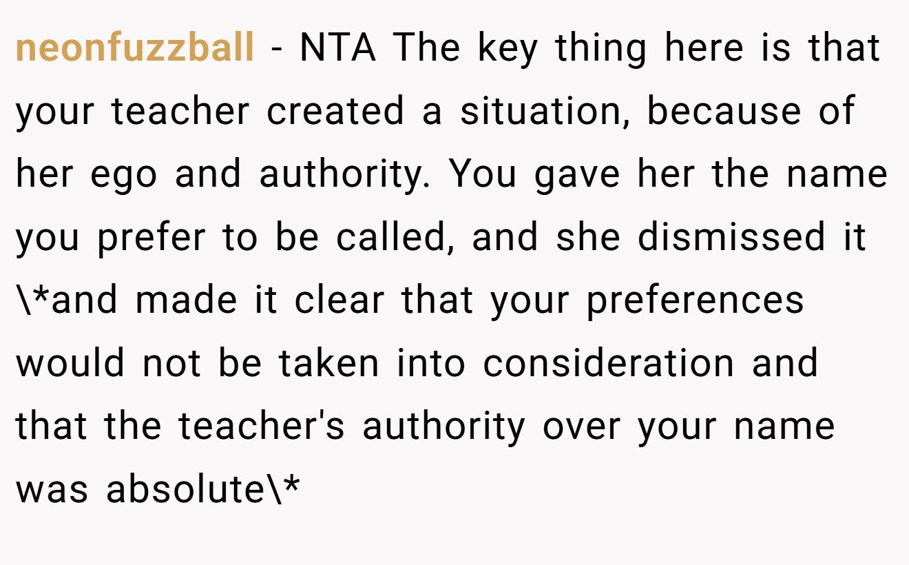 neonfuzzball - NTA The key thing here is that your teacher created a situation, because of her ego and authority. You gave her the name you prefer to be called, and she dismissed it \*and made it clear that your preferences would not be taken into consideration and that the teacher's authority over your name was absolute\*