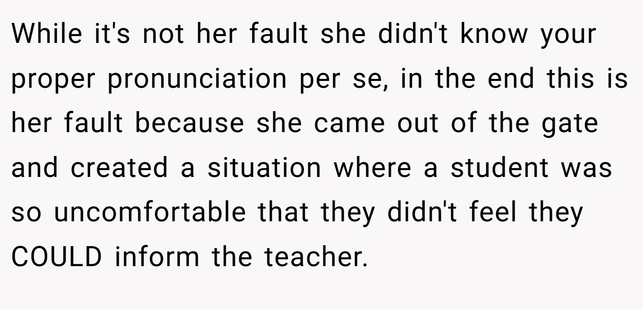 While it's not her fault she didn't know your proper pronunciation per se, in the end this is her fault because she came out of the gate and created a situation where a student was so uncomfortable that they didn't feel they COULD inform the teacher.