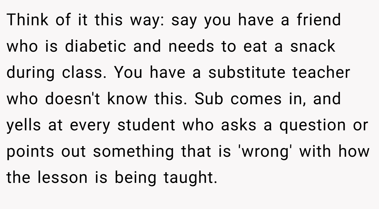 Think of it this way: say you have a friend who is diabetic and needs to eat a snack during class. You have a substitute teacher who doesn't know this. Sub comes in, and yells at every student who asks a question or points out something that is 'wrong' with how the lesson is being taught.