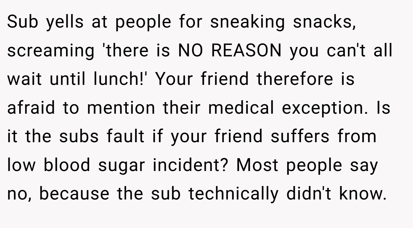 Sub yells at people for sneaking snacks, screaming 'there is NO REASON you can't all wait until lunch!' Your friend therefore is afraid to mention their medical exception. Is it the subs fault if your friend suffers from low blood sugar incident? Most people say no, because the sub technically didn't know.