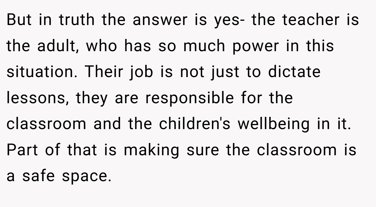 But in truth the answer is yes- the teacher is the adult, who has so much power in this situation. Their job is not just to dictate lessons, they are responsible for the classroom and the children's wellbeing in it. Part of that is making sure the classroom is a safe space.