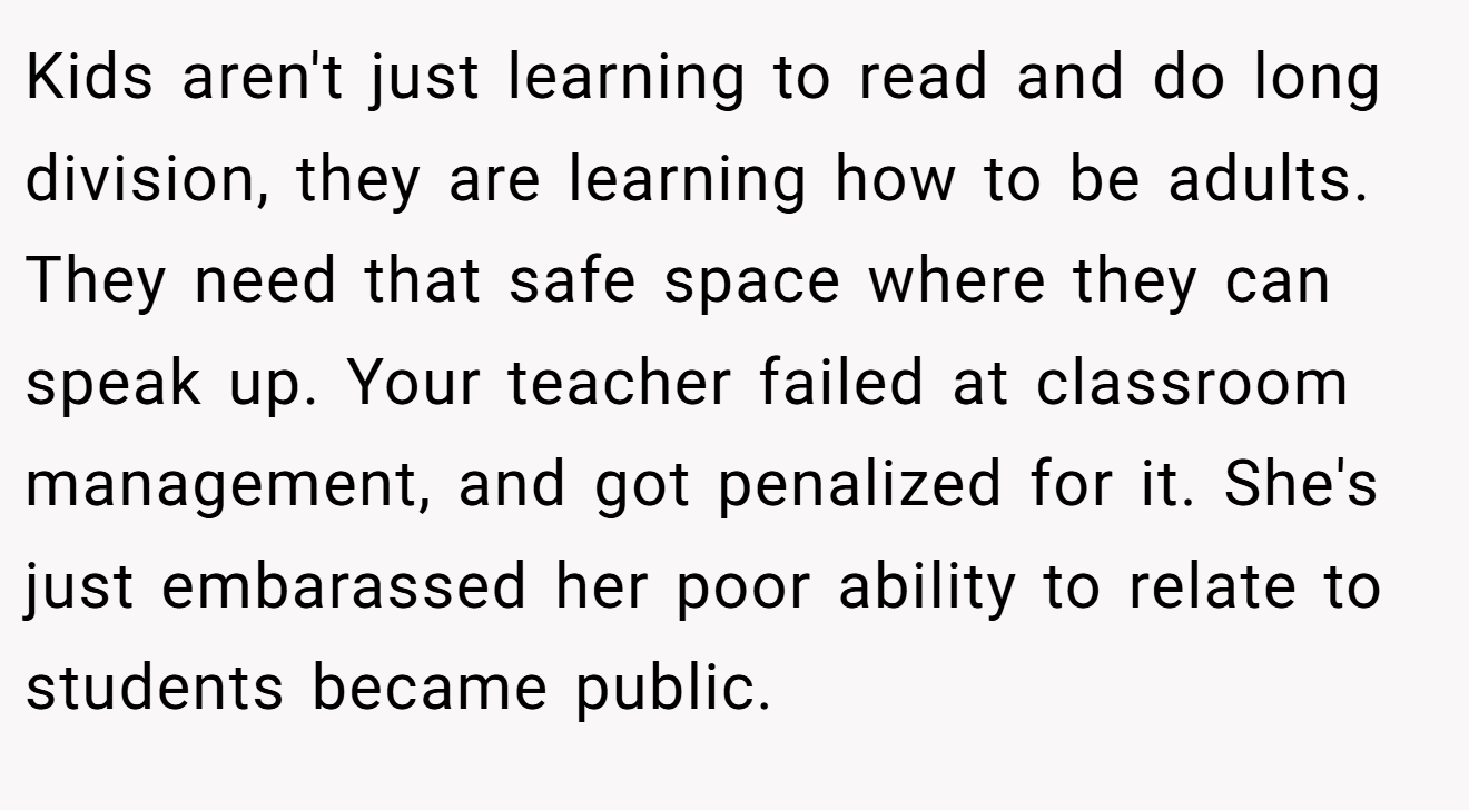 Kids aren't just learning to read and do long division, they are learning how to be adults. They need that safe space where they can speak up. Your teacher failed at classroom management, and got penalized for it. She's just embarassed her poor ability to relate to students became public.