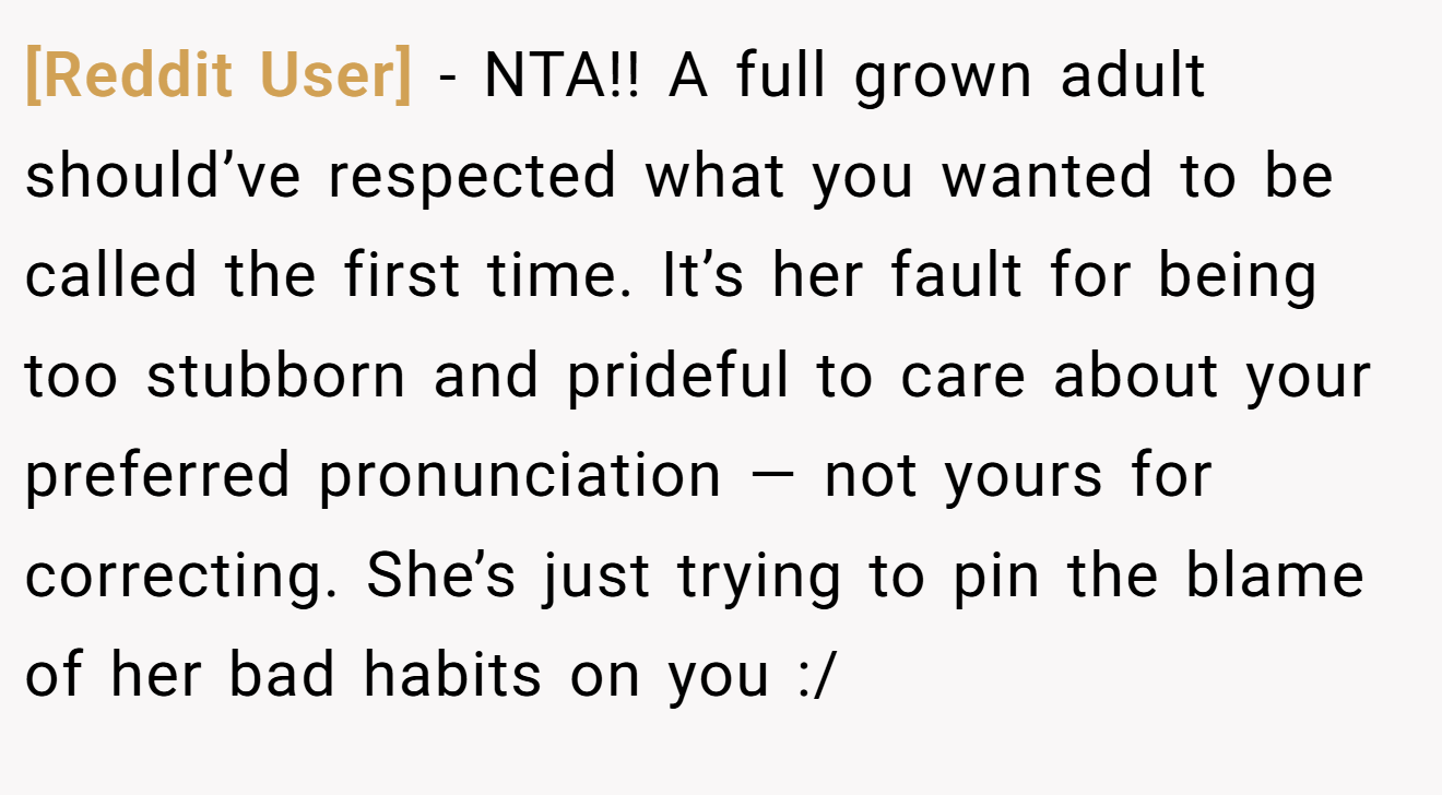 [Reddit User] - NTA!! A full grown adult should’ve respected what you wanted to be called the first time. It’s her fault for being too stubborn and prideful to care about your preferred pronunciation — not yours for correcting. She’s just trying to pin the blame of her bad habits on you :/