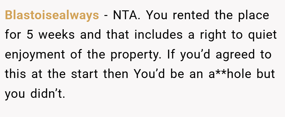 Blastoisealways − NTA. You rented the place for 5 weeks and that includes a right to quiet enjoyment of the property. If you’d agreed to this at the start then You’d be an a**hole but you didn’t.