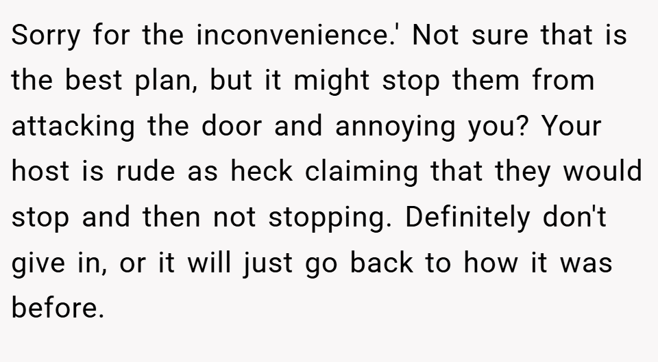Sorry for the inconvenience.' Not sure that is the best plan, but it might stop them from attacking the door and annoying you? Your host is rude as heck claiming that they would stop and then not stopping. Definitely don't give in, or it will just go back to how it was before.