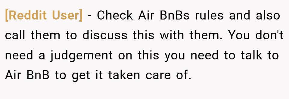 [Reddit User] − Check Air BnBs rules and also call them to discuss this with them. You don't need a judgement on this you need to talk to Air BnB to get it taken care of.