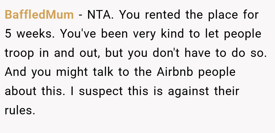 BaffledMum − NTA. You rented the place for 5 weeks. You've been very kind to let people troop in and out, but you don't have to do so. And you might talk to the Airbnb people about this. I suspect this is against their rules.