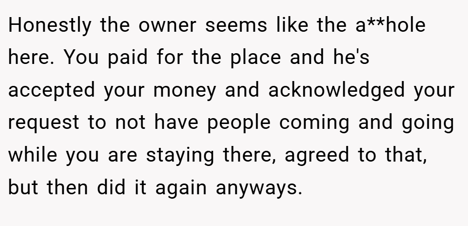 Honestly the owner seems like the a**hole here. You paid for the place and he's accepted your money and acknowledged your request to not have people coming and going while you are staying there, agreed to that, but then did it again anyways.
