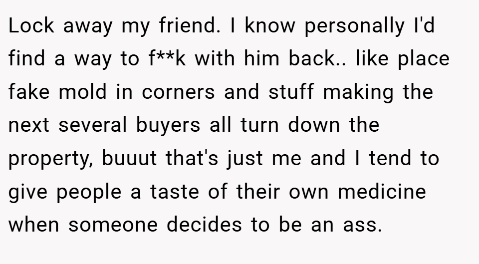 Lock away my friend. I know personally I'd find a way to f**k with him back.. like place fake mold in corners and stuff making the next several buyers all turn down the property, buuut that's just me and I tend to give people a taste of their own medicine when someone decides to be an ass.