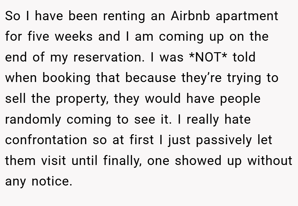 So I have been renting an Airbnb apartment for five weeks and I am coming up on the end of my reservation. I was *NOT* told when booking that because they’re trying to sell the property, they would have people randomly coming to see it. I really hate confrontation so at first I just passively let them visit until finally, one showed up without any notice.