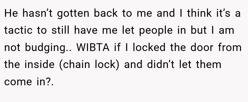 He hasn’t gotten back to me and I think it’s a tactic to still have me let people in but I am not budging.. WIBTA if I locked the door from the inside (chain lock) and didn’t let them come in?.