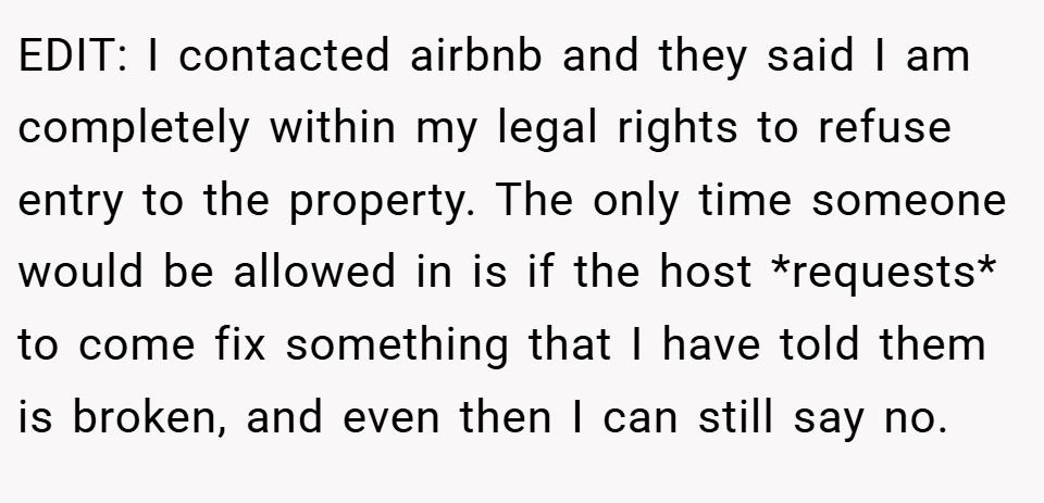 EDIT: I contacted airbnb and they said I am completely within my legal rights to refuse entry to the property. The only time someone would be allowed in is if the host *requests* to come fix something that I have told them is broken, and even then I can still say no.