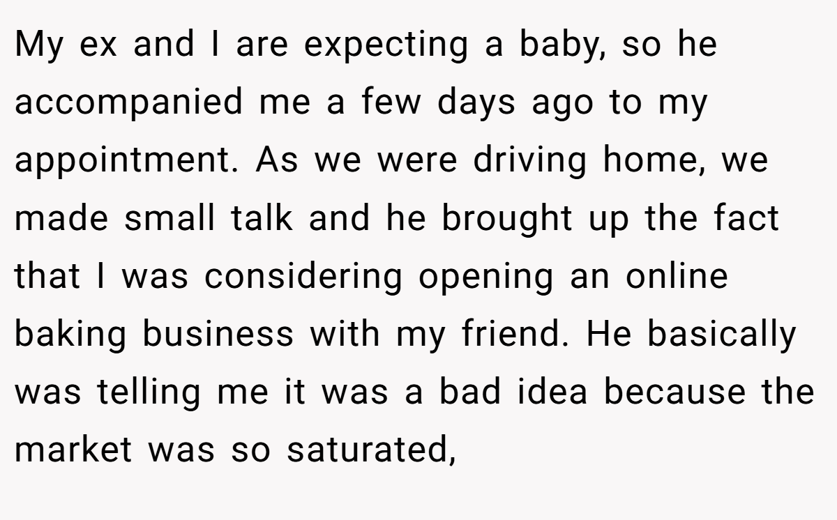 My ex and I are expecting a baby, so he accompanied me a few days ago to my appointment. As we were driving home, we made small talk and he brought up the fact that I was considering opening an online baking business with my friend. He basically was telling me it was a bad idea because the market was so saturated,