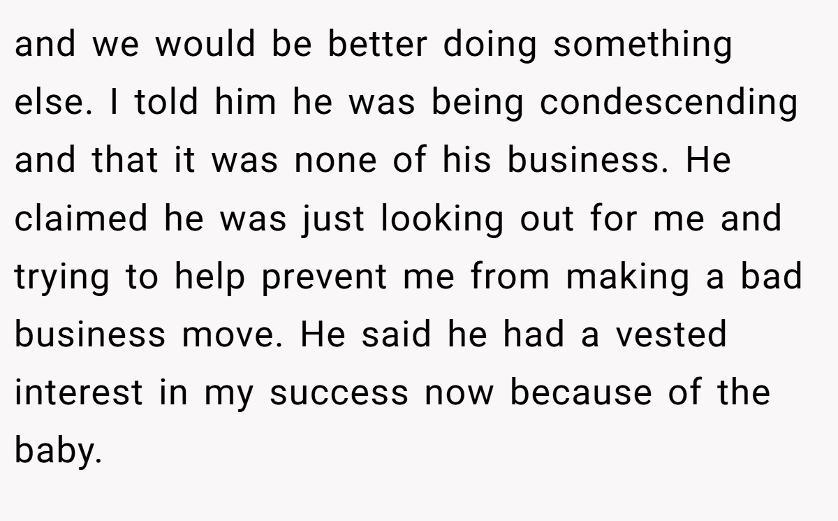 and we would be better doing something else. I told him he was being condescending and that it was none of his business. He claimed he was just looking out for me and trying to help prevent me from making a bad business move. He said he had a vested interest in my success now because of the baby.