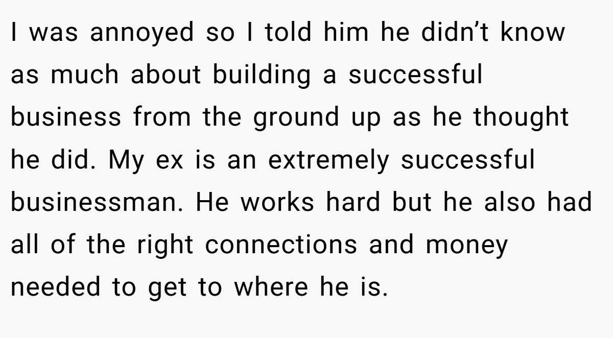 I was annoyed so I told him he didn’t know as much about building a successful business from the ground up as he thought he did. My ex is an extremely successful businessman. He works hard but he also had all of the right connections and money needed to get to where he is.