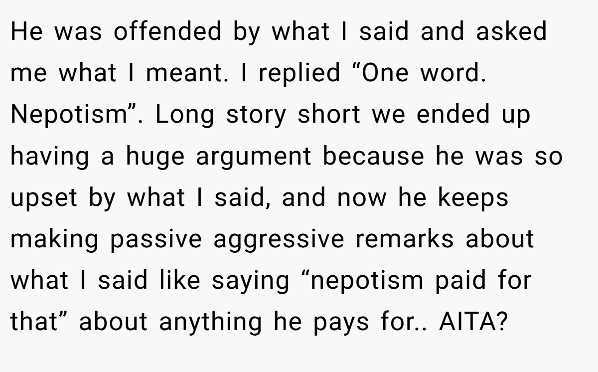 He was offended by what I said and asked me what I meant. I replied “One word. Nepotism”. Long story short we ended up having a huge argument because he was so upset by what I said, and now he keeps making passive aggressive remarks about what I said like saying “nepotism paid for that” about anything he pays for.. AITA?