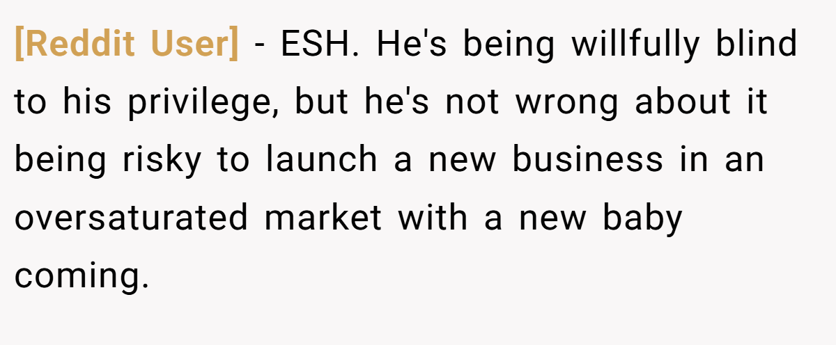[Reddit User] − ESH. He's being willfully blind to his privilege, but he's not wrong about it being risky to launch a new business in an oversaturated market with a new baby coming.