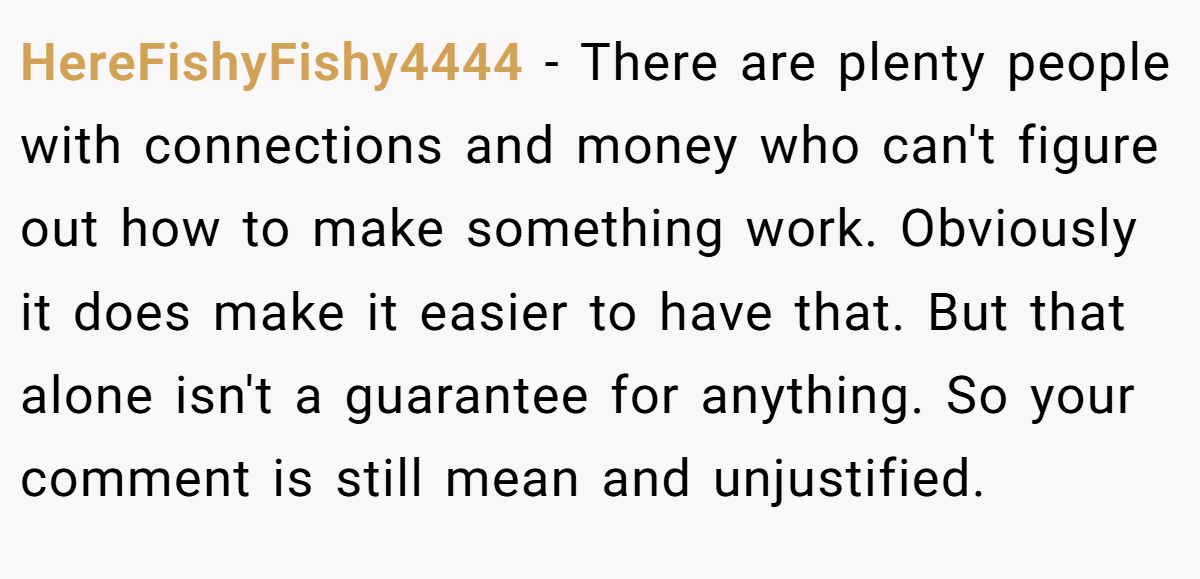 HereFishyFishy4444 − There are plenty people with connections and money who can't figure out how to make something work. Obviously it does make it easier to have that. But that alone isn't a guarantee for anything. So your comment is still mean and unjustified.
