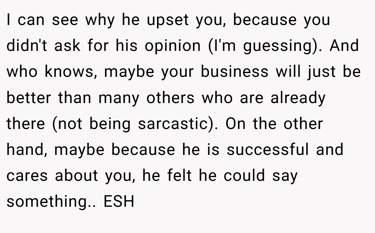 I can see why he upset you, because you didn't ask for his opinion (I'm guessing). And who knows, maybe your business will just be better than many others who are already there (not being sarcastic). On the other hand, maybe because he is successful and cares about you, he felt he could say something.. ESH