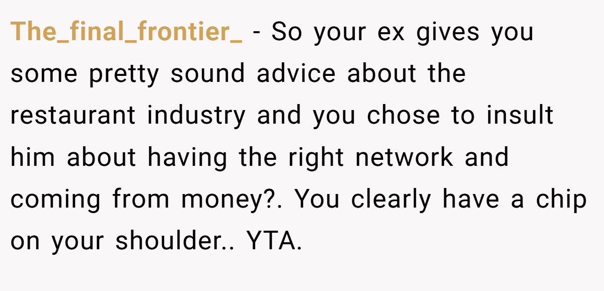 The_final_frontier_ − So your ex gives you some pretty sound advice about the restaurant industry and you chose to insult him about having the right network and coming from money?. You clearly have a chip on your shoulder.. YTA.