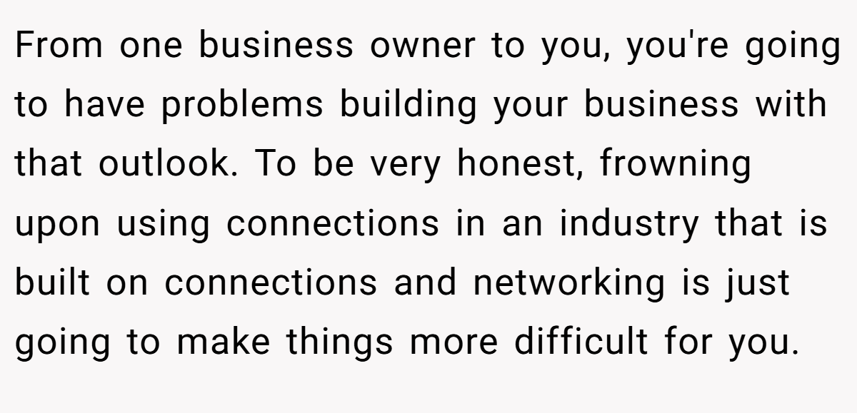 From one business owner to you, you're going to have problems building your business with that outlook. To be very honest, frowning upon using connections in an industry that is built on connections and networking is just going to make things more difficult for you.