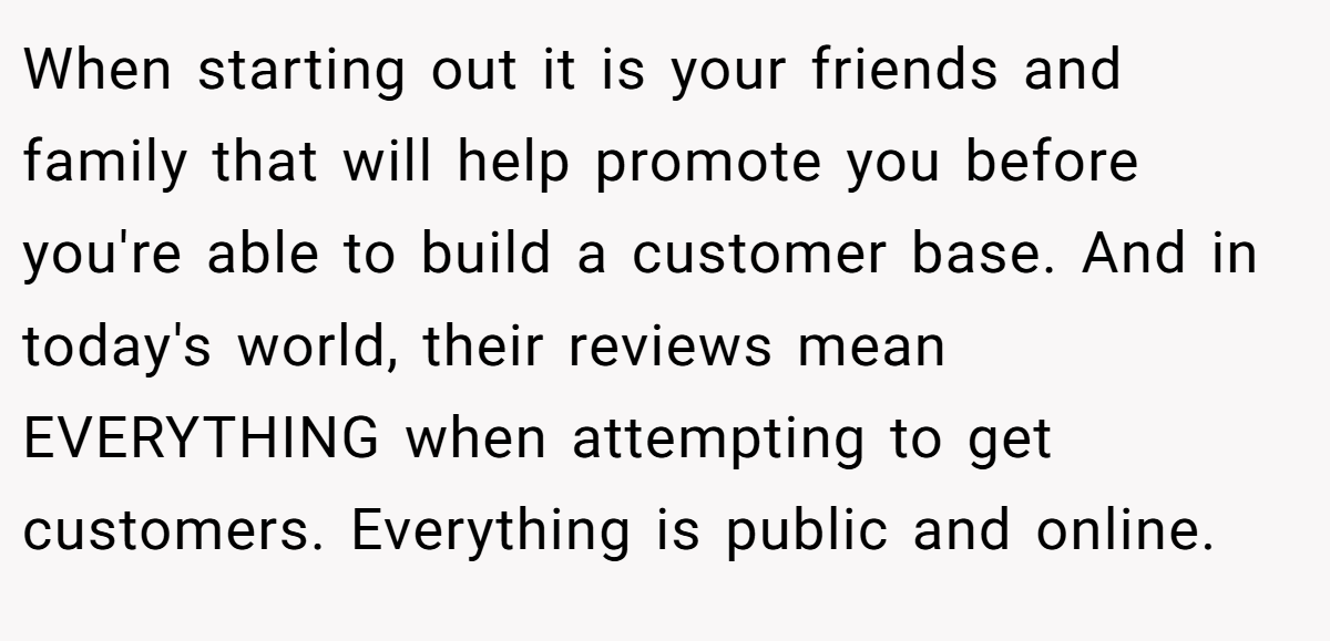 When starting out it is your friends and family that will help promote you before you're able to build a customer base. And in today's world, their reviews mean EVERYTHING when attempting to get customers. Everything is public and online.