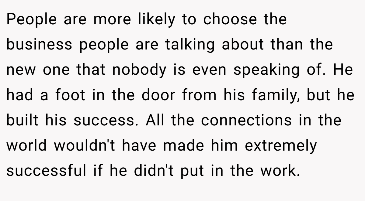 People are more likely to choose the business people are talking about than the new one that nobody is even speaking of. He had a foot in the door from his family, but he built his success. All the connections in the world wouldn't have made him extremely successful if he didn't put in the work.