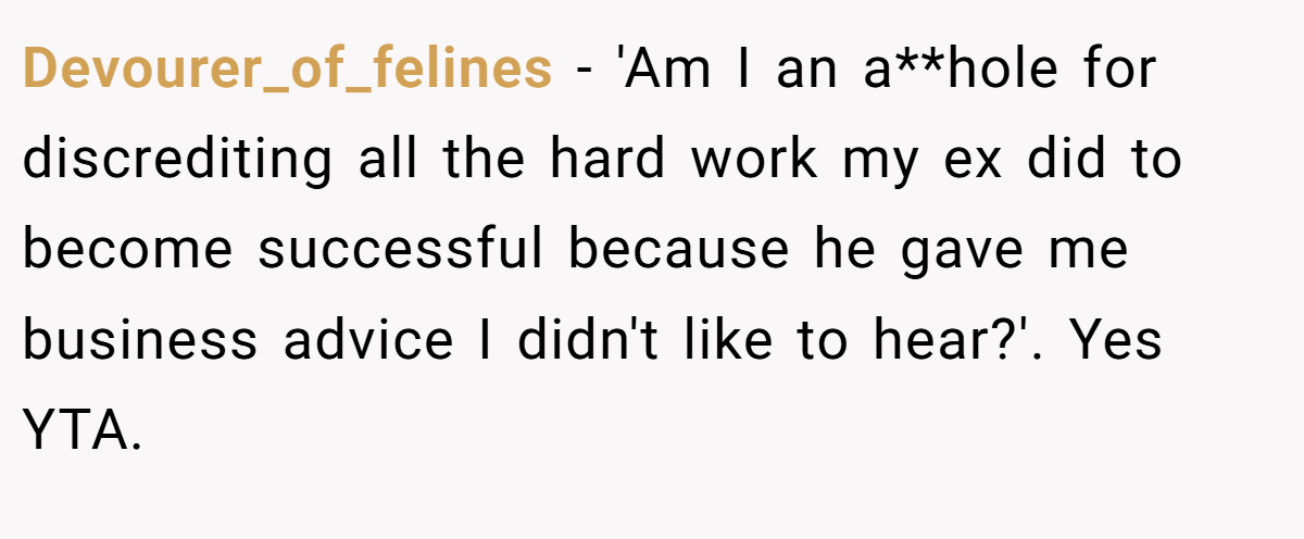 Devourer_of_felines − 'Am I an a**hole for discrediting all the hard work my ex did to become successful because he gave me business advice I didn't like to hear?'. Yes YTA.