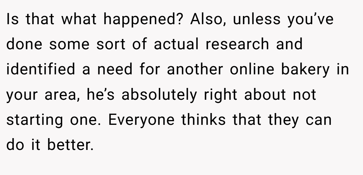 Is that what happened? Also, unless you’ve done some sort of actual research and identified a need for another online bakery in your area, he’s absolutely right about not starting one. Everyone thinks that they can do it better.