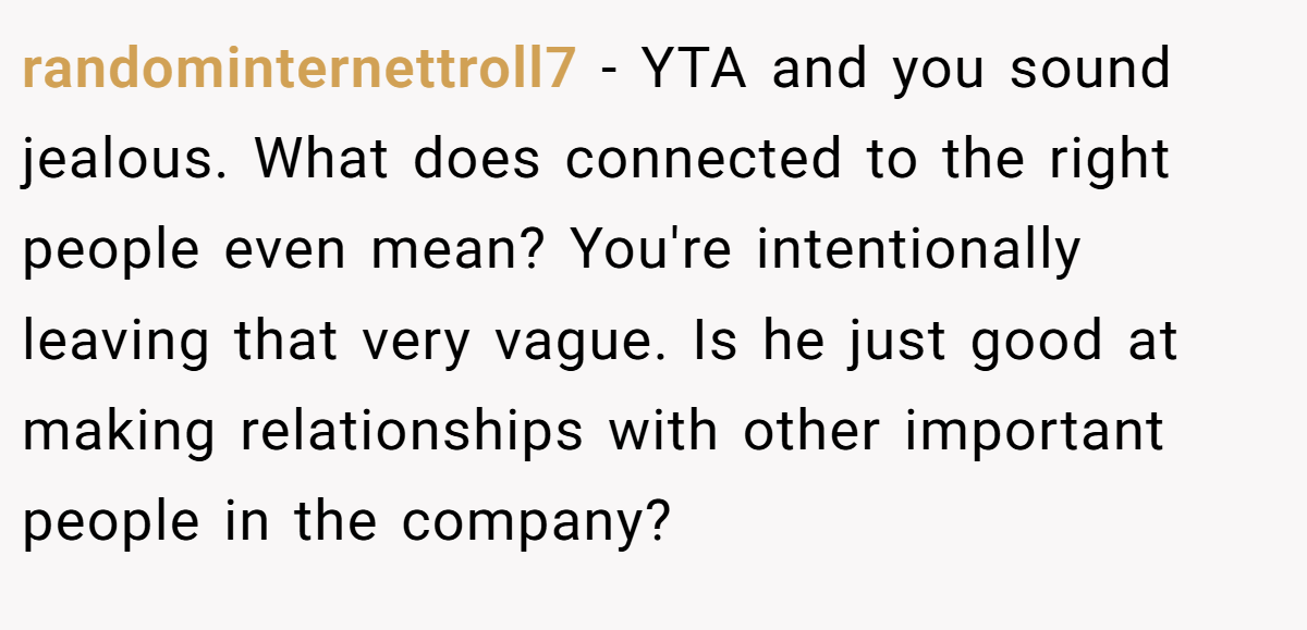 randominternettroll7 − YTA and you sound jealous. What does connected to the right people even mean? You're intentionally leaving that very vague. Is he just good at making relationships with other important people in the company?