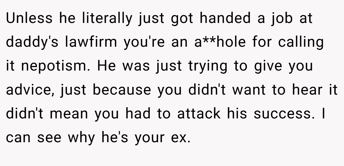 Unless he literally just got handed a job at daddy's lawfirm you're an a**hole for calling it nepotism. He was just trying to give you advice, just because you didn't want to hear it didn't mean you had to attack his success. I can see why he's your ex.