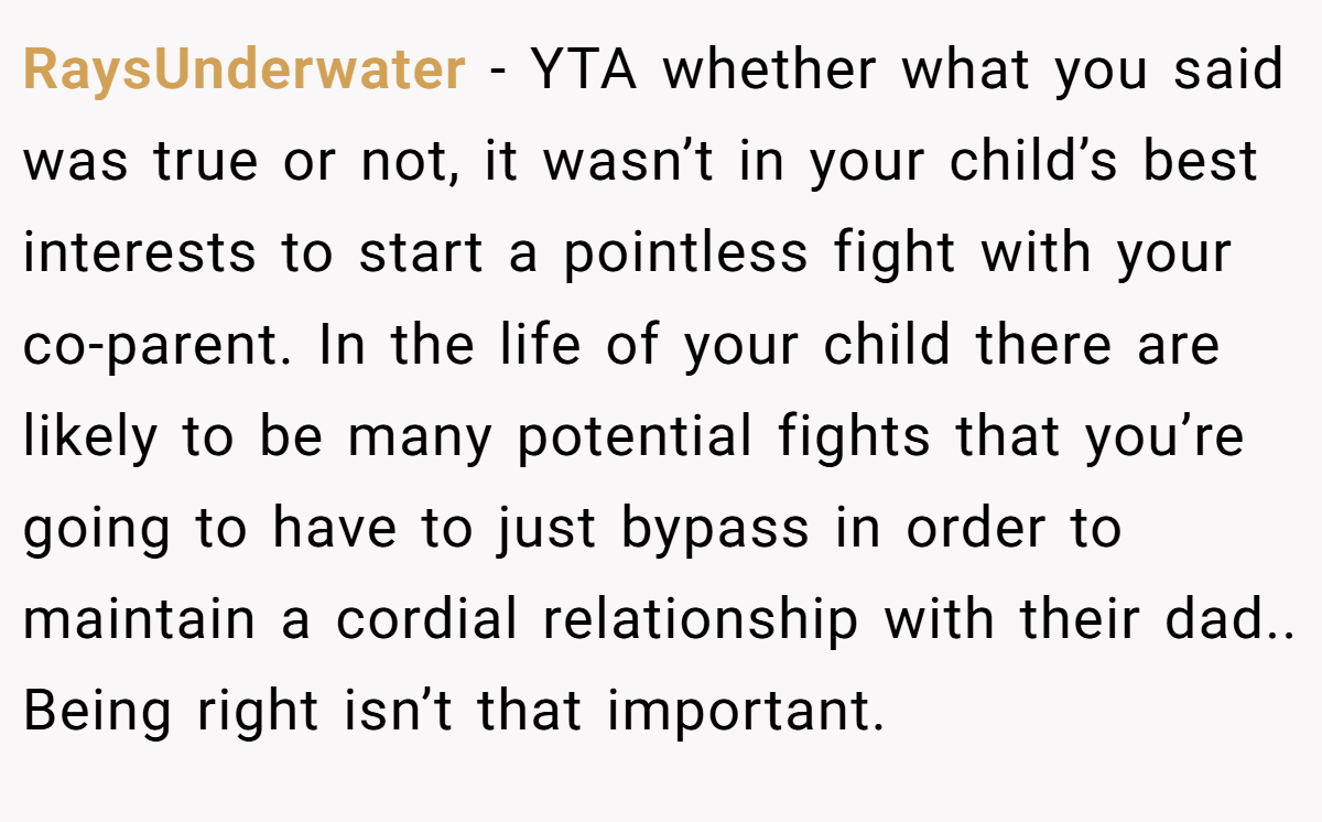 RaysUnderwater − YTA whether what you said was true or not, it wasn’t in your child’s best interests to start a pointless fight with your co-parent. In the life of your child there are likely to be many potential fights that you’re going to have to just bypass in order to maintain a cordial relationship with their dad.. Being right isn’t that important.