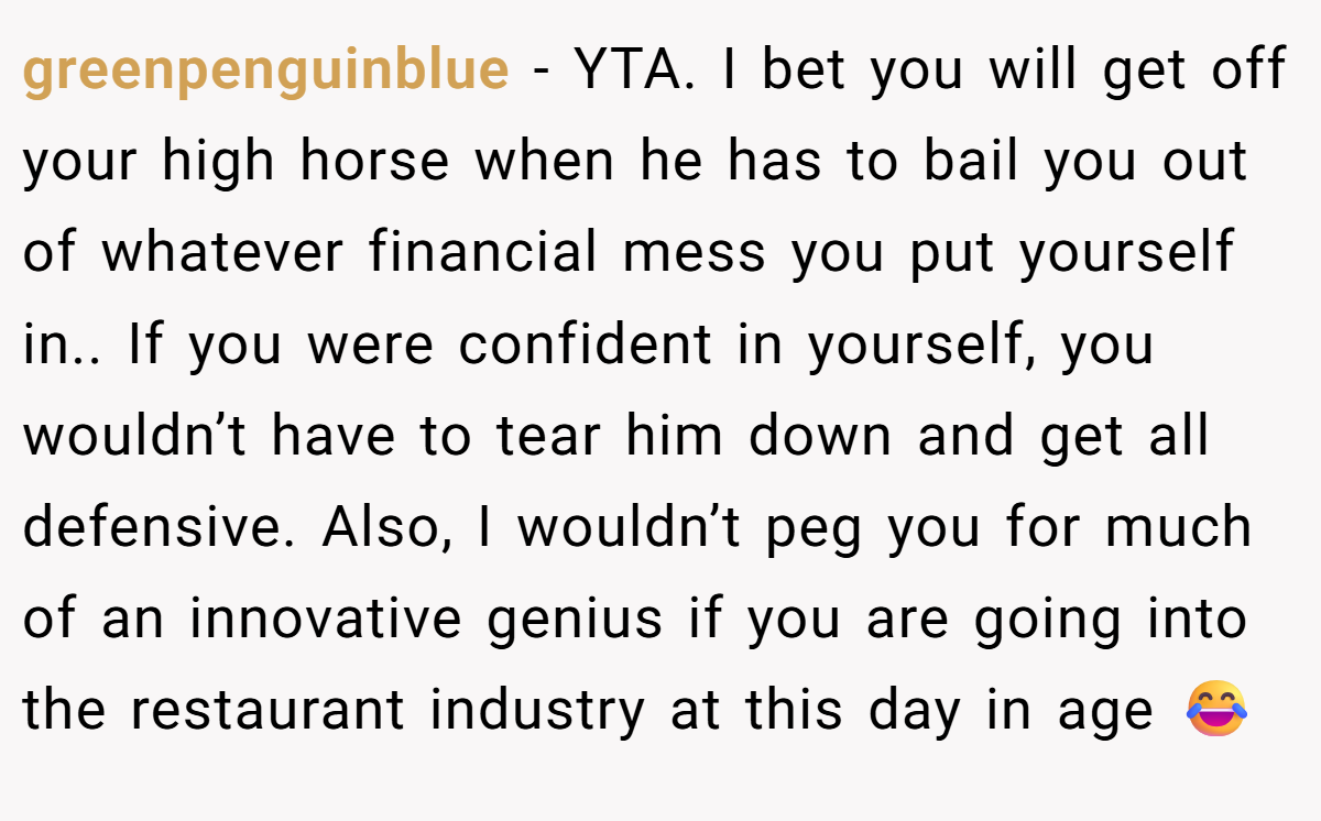greenpenguinblue − YTA. I bet you will get off your high horse when he has to bail you out of whatever financial mess you put yourself in.. If you were confident in yourself, you wouldn’t have to tear him down and get all defensive. Also, I wouldn’t peg you for much of an innovative genius if you are going into the restaurant industry at this day in age 😂
